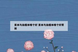 紫米与血糯米哪个好 紫米与血糯米哪个好煮粥