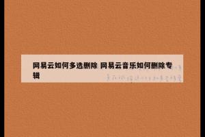 网易云如何多选删除 网易云音乐如何删除专辑