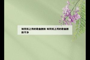 如何将上传的歌曲删除 如何将上传的歌曲删除干净