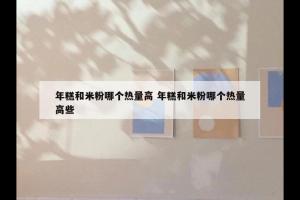 年糕和米粉哪个热量高 年糕和米粉哪个热量高些