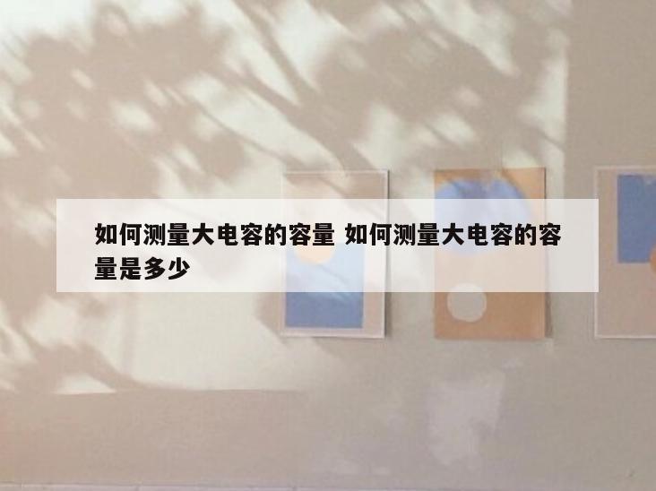 如何测量大电容的容量 如何测量大电容的容量是多少