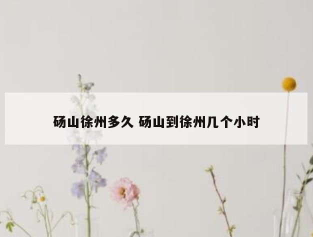 砀山徐州多久 砀山到徐州几个小时