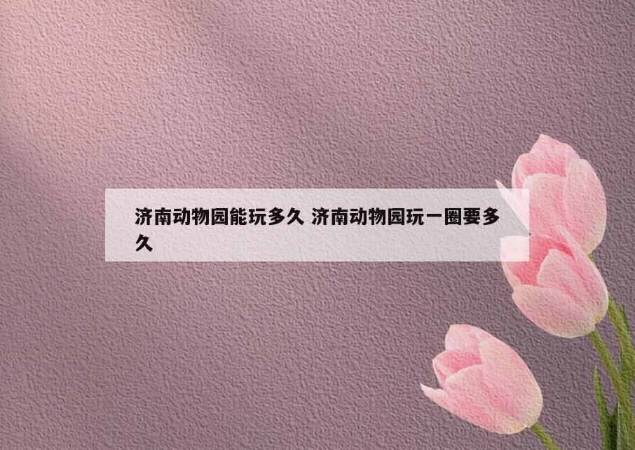 济南动物园能玩多久 济南动物园玩一圈要多久