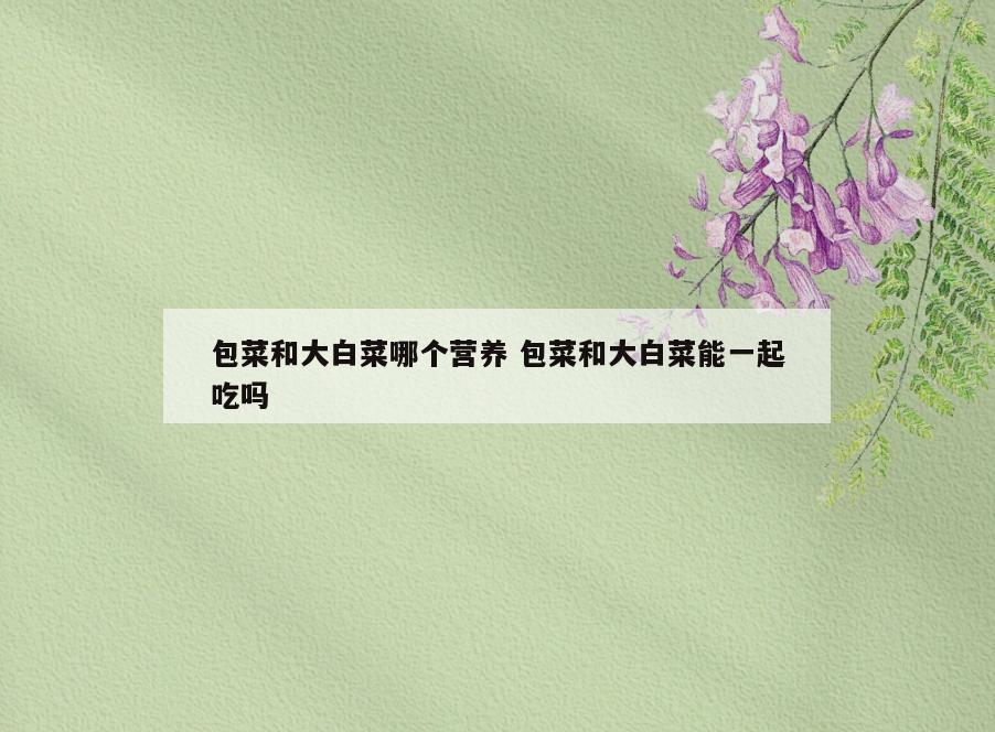 包菜和大白菜哪个营养 包菜和大白菜能一起吃吗