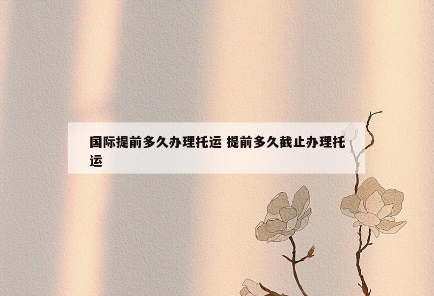 国际提前多久办理托运 提前多久截止办理托运