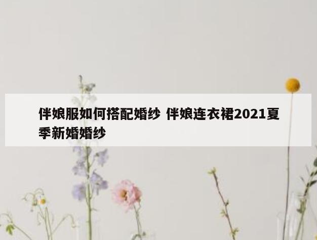 伴娘服如何搭配婚纱 伴娘连衣裙2021夏季新婚婚纱