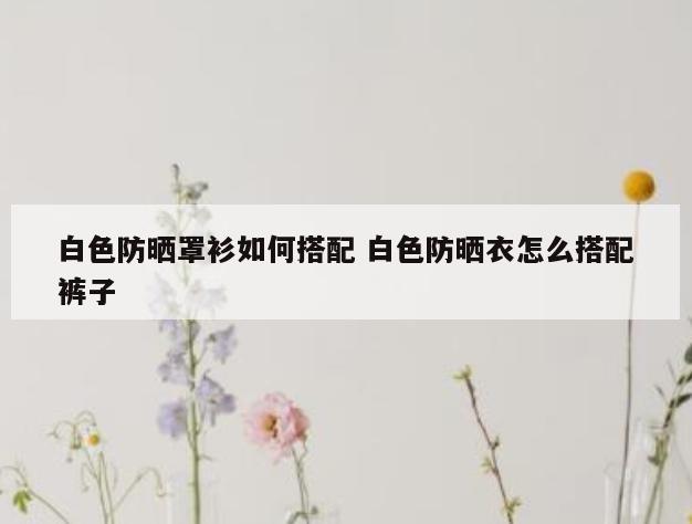 白色防晒罩衫如何搭配 白色防晒衣怎么搭配裤子