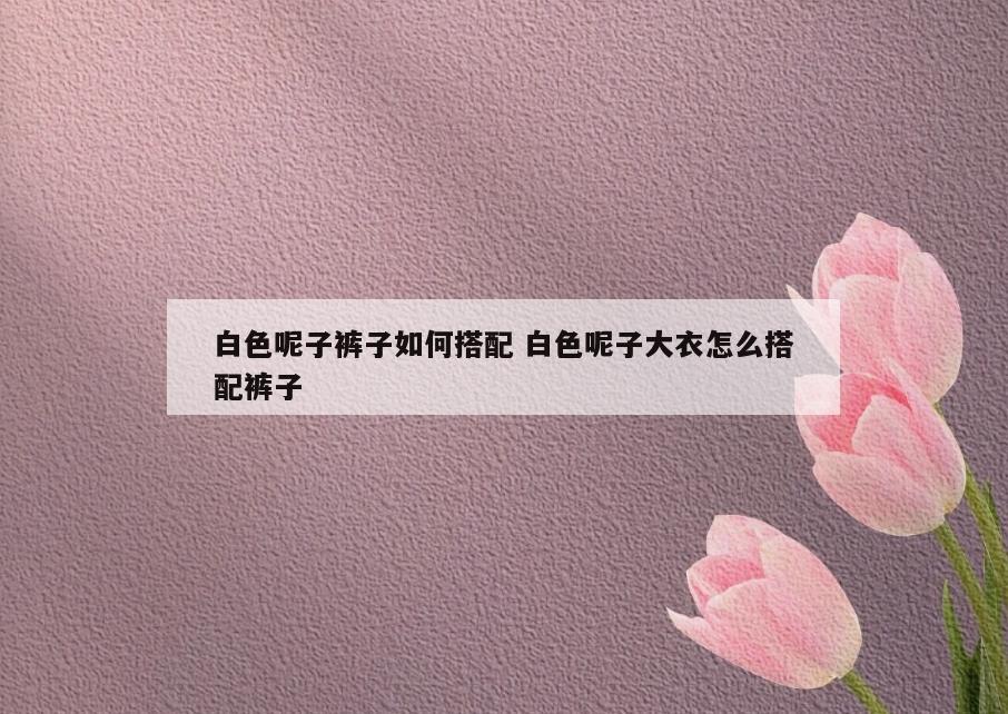 白色呢子裤子如何搭配 白色呢子大衣怎么搭配裤子
