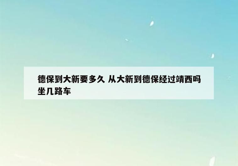 德保到大新要多久 从大新到德保经过靖西吗坐几路车