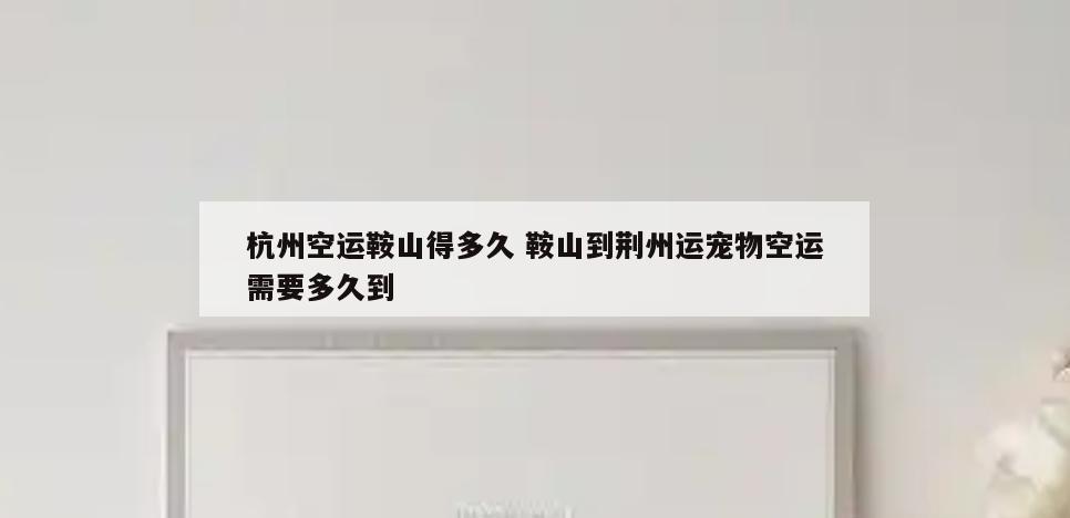 杭州空运鞍山得多久 鞍山到荆州运宠物空运需要多久到