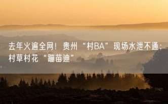 去年火遍全网！贵州“村BA”现场水泄不通：村草村花“蹦苗迪”