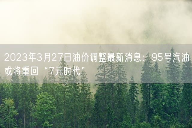  2023年3月27日油价调整最新消息：95号汽油或将重回“7元时代”