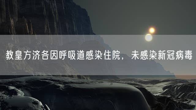 教皇方济各因呼吸道感染住院，未感染新冠病毒