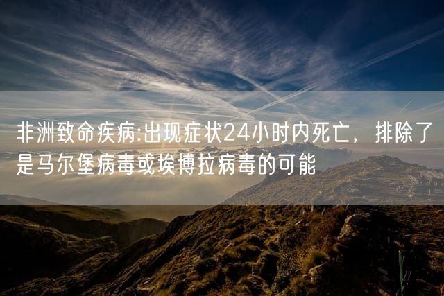 非洲致命疾病:出现症状24小时内死亡，排除了是马尔堡病毒或埃博拉病毒的可能