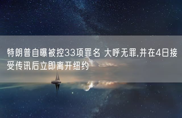 特朗普自曝被控33项罪名 大呼无罪,并在4日接受传讯后立即离开纽约