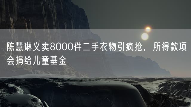 陈慧琳义卖8000件二手衣物引疯抢，所得款项会捐给儿童基金