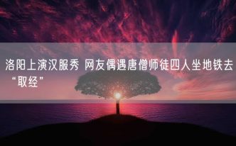 洛阳上演汉服秀 网友偶遇唐僧师徒四人坐地铁去“取经”