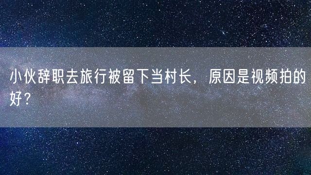 小伙辞职去旅行被留下当村长，原因是视频拍的好？