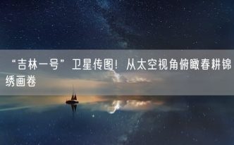 “吉林一号”卫星传图！从太空视角俯瞰春耕锦绣画卷