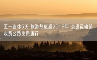 五一连休5天 旅游热度超2019年 交通运输部：收费公路免费通行