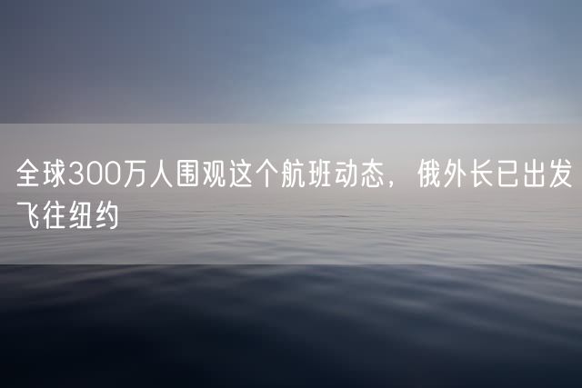 全球300万人围观这个航班动态，俄外长已出发飞往纽约