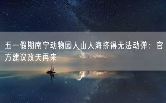 五一假期南宁动物园人山人海挤得无法动弹：官方建议改天再来