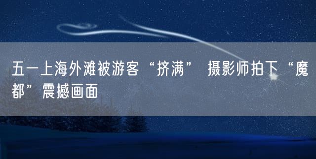 五一上海外滩被游客“挤满” 摄影师拍下“魔都”震撼画面