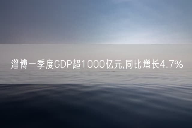 淄博一季度GDP超1000亿元,同比增长4.7%