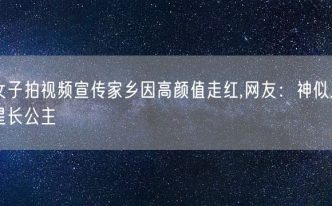 女子拍视频宣传家乡因高颜值走红,网友：神似三星长公主