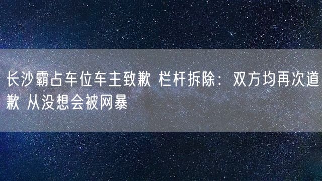 长沙霸占车位车主致歉 栏杆拆除：双方均再次道歉 从没想会被网暴