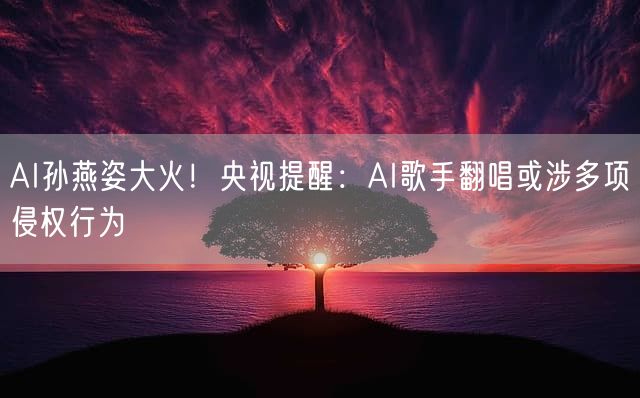 AI孙燕姿大火！央视提醒：AI歌手翻唱或涉多项侵权行为