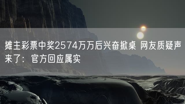 摊主彩票中奖2574万万后兴奋掀桌 网友质疑声来了：官方回应属实