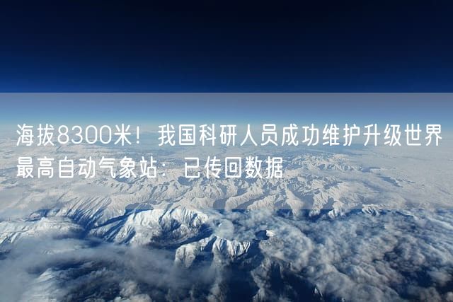 海拔8300米！我国科研人员成功维护升级世界最高自动气象站：已传回数据