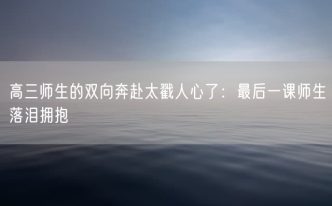 高三师生的双向奔赴太戳人心了：最后一课师生落泪拥抱