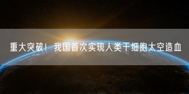 重大突破！我国首次实现人类干细胞太空造血