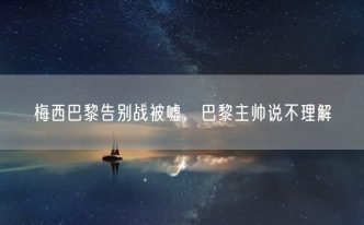 梅西巴黎告别战被嘘，巴黎主帅说不理解